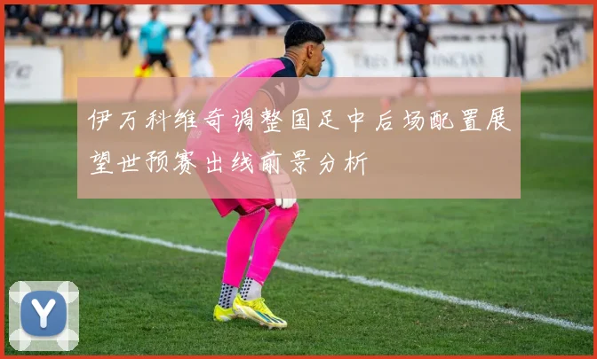 伊万科维奇调整国足中后场配置展望世预赛出线前景分析