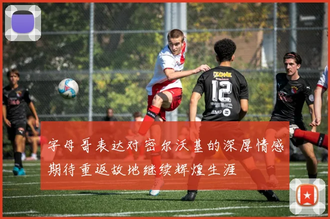 字母哥表达对密尔沃基的深厚情感期待重返故地继续辉煌生涯