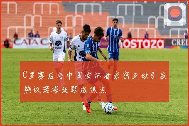 C罗赛后与中国女记者亲密互动引发热议若塔话题成焦点