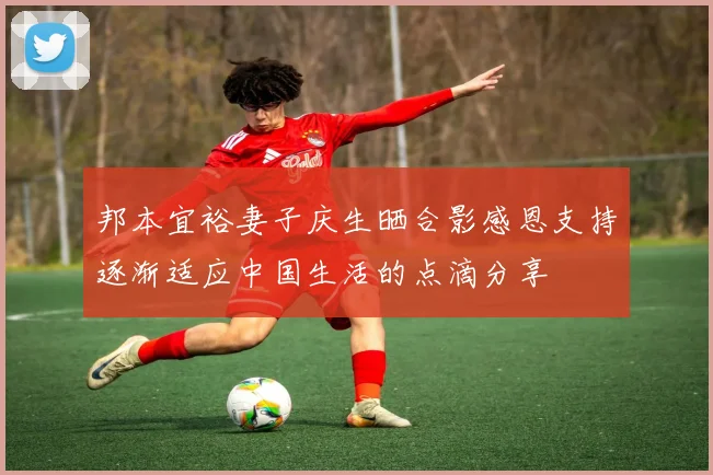 邦本宜裕妻子庆生晒合影感恩支持逐渐适应中国生活的点滴分享
